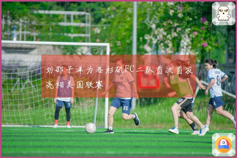 刘邵子洋为洛杉矶FC二队首次首发亮相美国联赛