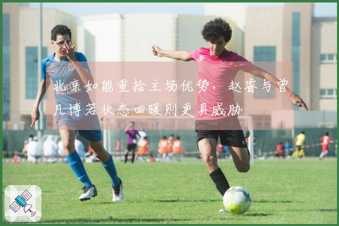 北京如能重拾主场优势，赵睿与曾凡博若状态回暖则更具威胁